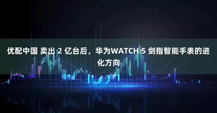 优配中国 卖出 2 亿台后，华为WATCH 5 剑指智能手表的进化方向