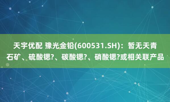 天宇优配 豫光金铅(600531.SH)：暂无天青石矿、硫酸锶?、碳酸锶?、硝酸锶?或相关联产品