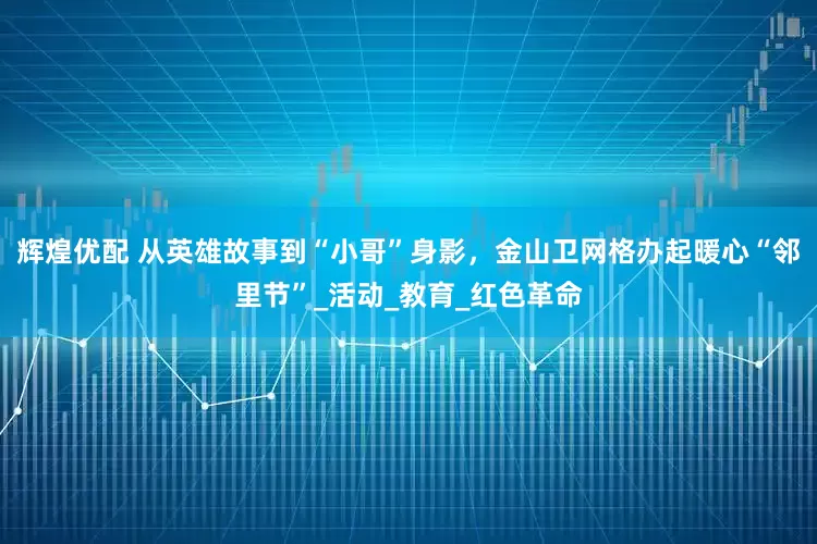 辉煌优配 从英雄故事到“小哥”身影，金山卫网格办起暖心“邻里节”_活动_教育_红色革命