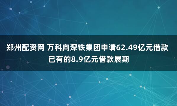 郑州配资网 万科向深铁集团申请62.49亿元借款 已有的8.9亿元借款展期