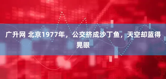 广升网 北京1977年，公交挤成沙丁鱼，天空却蓝得晃眼