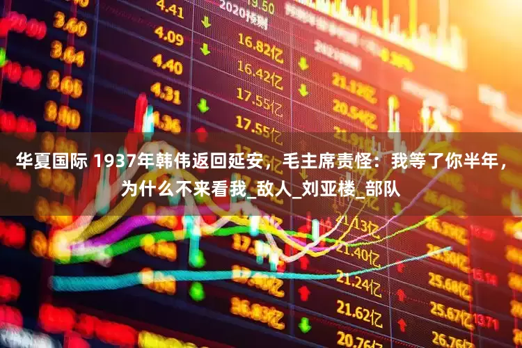 华夏国际 1937年韩伟返回延安，毛主席责怪：我等了你半年，为什么不来看我_敌人_刘亚楼_部队