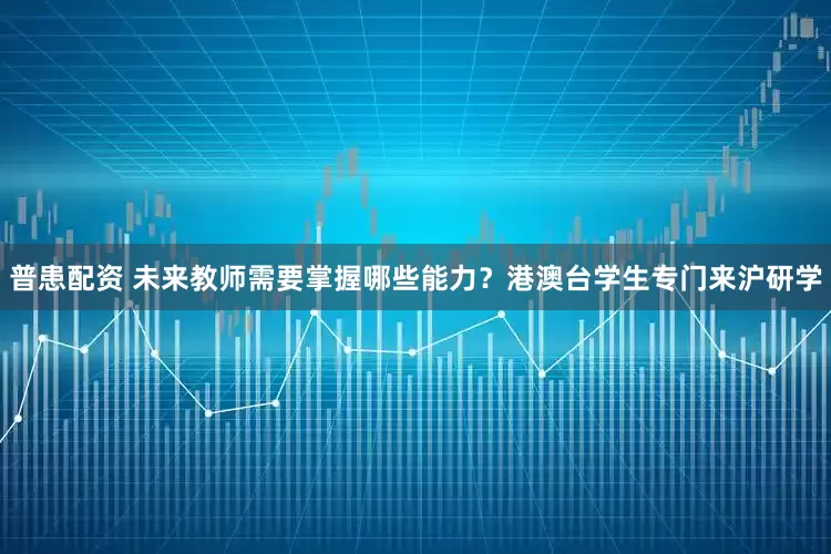 普患配资 未来教师需要掌握哪些能力？港澳台学生专门来沪研学