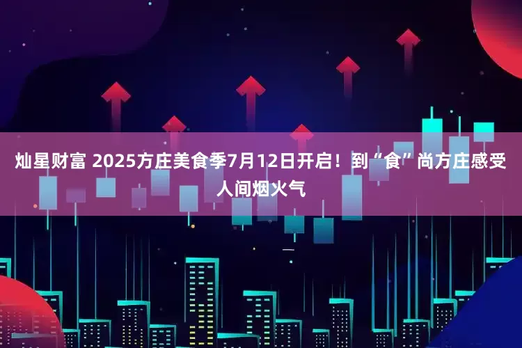 灿星财富 2025方庄美食季7月12日开启！到“食”尚方庄感受人间烟火气