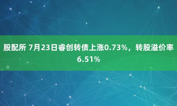 股配所 7月23日睿创转债上涨0.73%，转股溢价率6.51%