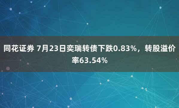 同花证券 7月23日奕瑞转债下跌0.83%，转股溢价率63.54%