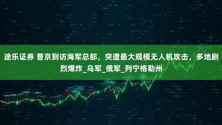 途乐证券 普京到访海军总部，突遭最大规模无人机攻击，多地剧烈爆炸_乌军_俄军_列宁格勒州