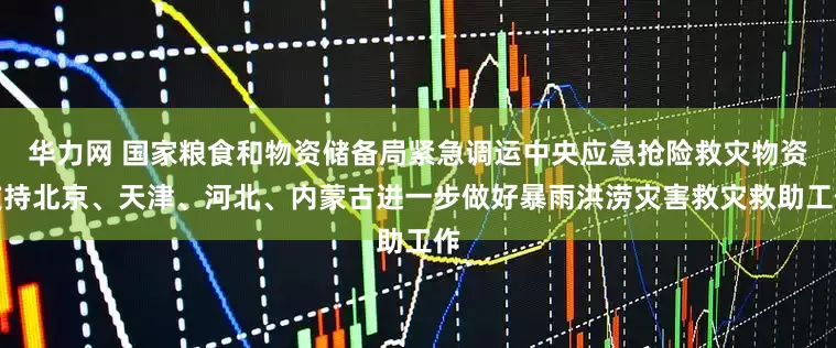 华力网 国家粮食和物资储备局紧急调运中央应急抢险救灾物资支持北京、天津、河北、内蒙古进一步做好暴雨洪涝灾害救灾救助工作