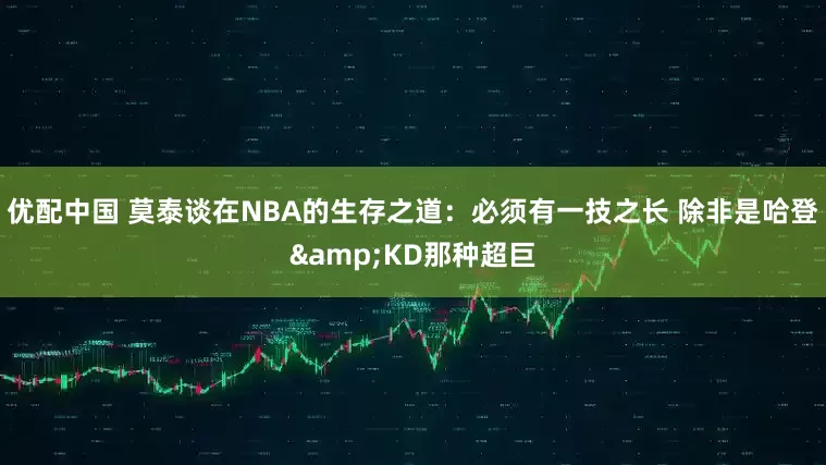优配中国 莫泰谈在NBA的生存之道：必须有一技之长 除非是哈登&KD那种超巨