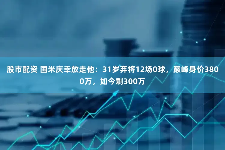股市配资 国米庆幸放走他：31岁弃将12场0球，巅峰身价3800万，如今剩300万