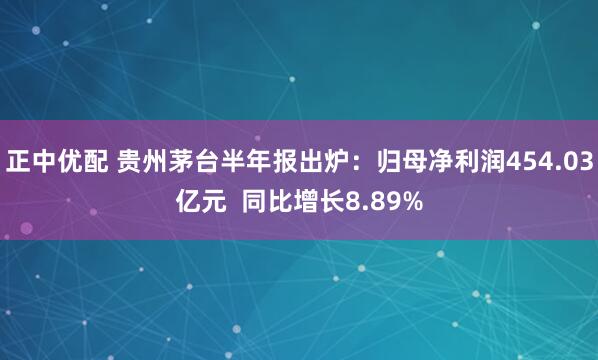 正中优配 贵州茅台半年报出炉：归母净利润454.03亿元  同比增长8.89%