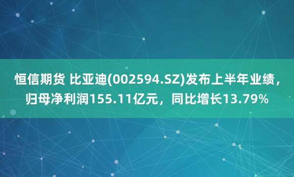 恒信期货 比亚迪(002594.SZ)发布上半年业绩，归母净利润155.11亿元，同比增长13.79%