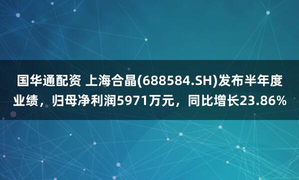 国华通配资 上海合晶(688584.SH)发布半年度业绩，归母净利润5971万元，同比增长23.86%