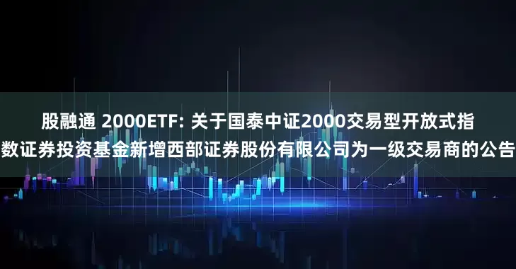 股融通 2000ETF: 关于国泰中证2000交易型开放式指数证券投资基金新增西部证券股份有限公司为一级交易商的公告