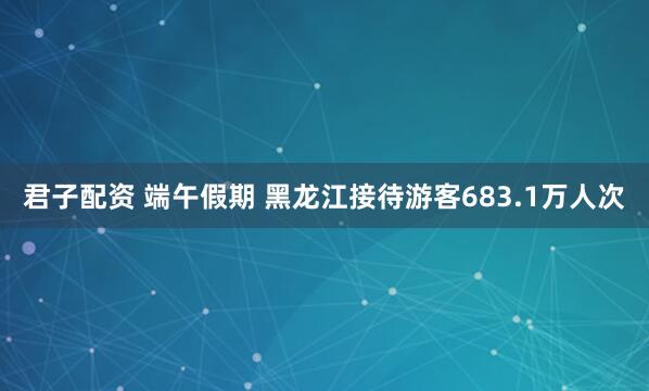 君子配资 端午假期 黑龙江接待游客683.1万人次