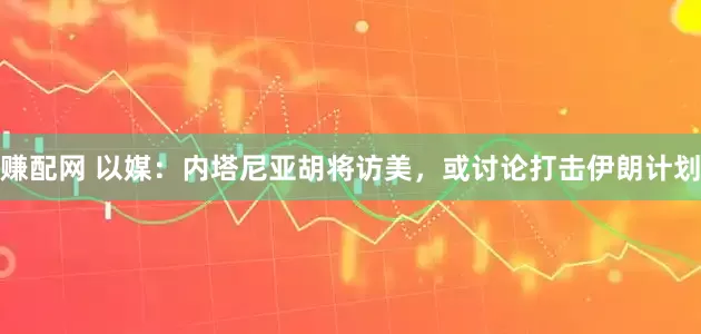 赚配网 以媒：内塔尼亚胡将访美，或讨论打击伊朗计划