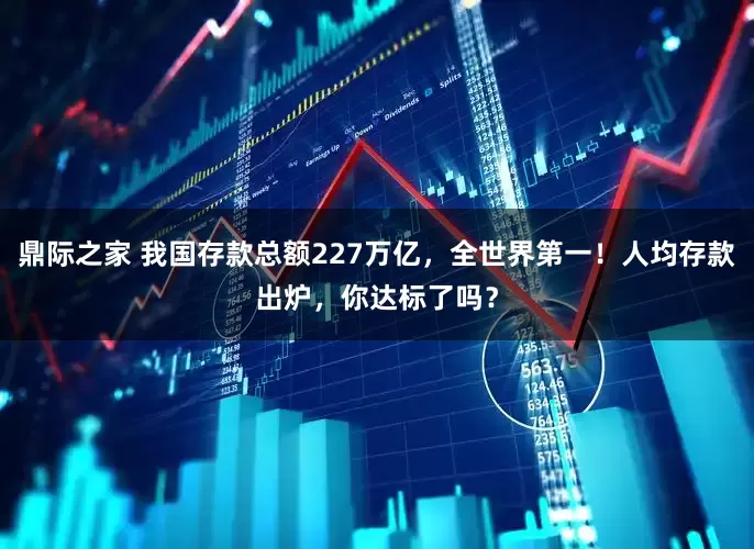 鼎际之家 我国存款总额227万亿，全世界第一！人均存款出炉，你达标了吗？